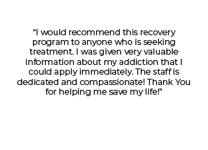 "I would recommend this recovery program to anyone who is seeking treatment. I was given very valuable information about my addiction that I could apply immediately. The staff is dedicated and compassionate! Thank you for helping me save my life!"