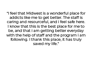 "I feel that Midwest is a wonderful place for addicts like me to get better. The staff is caring and resourceful, and I feel safe here. I know that this is the best place for me to be, and that I am getting better everyday with the help of staff and the program I am following. I thank this place, it has truly saved my life."
